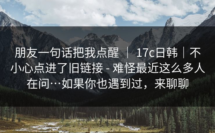 朋友一句话把我点醒 ｜ 17c日韩｜不小心点进了旧链接 - 难怪最近这么多人在问…如果你也遇到过，来聊聊