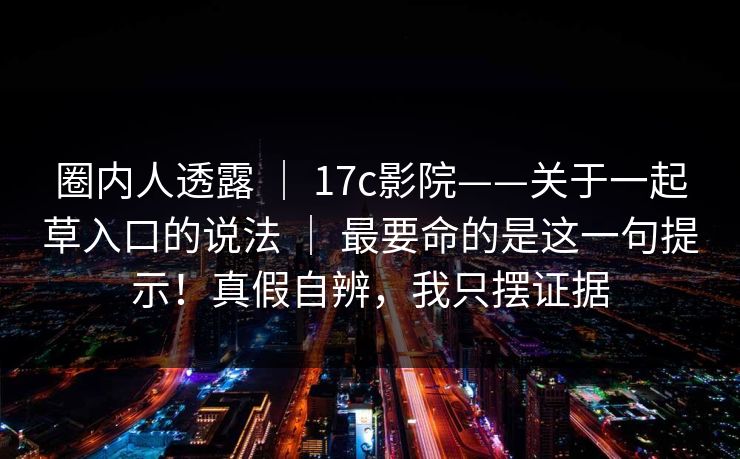 圈内人透露 ｜ 17c影院——关于一起草入口的说法 ｜ 最要命的是这一句提示！真假自辨，我只摆证据