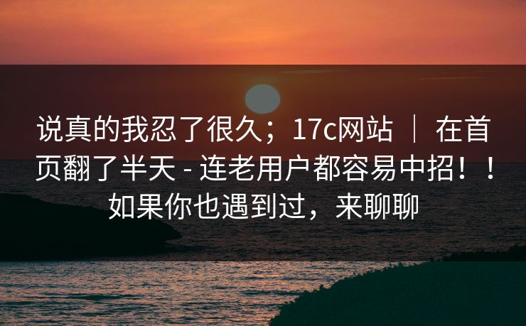 说真的我忍了很久；17c网站 ｜ 在首页翻了半天 - 连老用户都容易中招！！如果你也遇到过，来聊聊