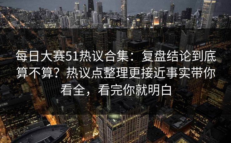 每日大赛51热议合集：复盘结论到底算不算？热议点整理更接近事实带你看全，看完你就明白