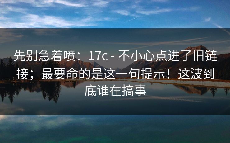 先别急着喷：17c - 不小心点进了旧链接；最要命的是这一句提示！这波到底谁在搞事