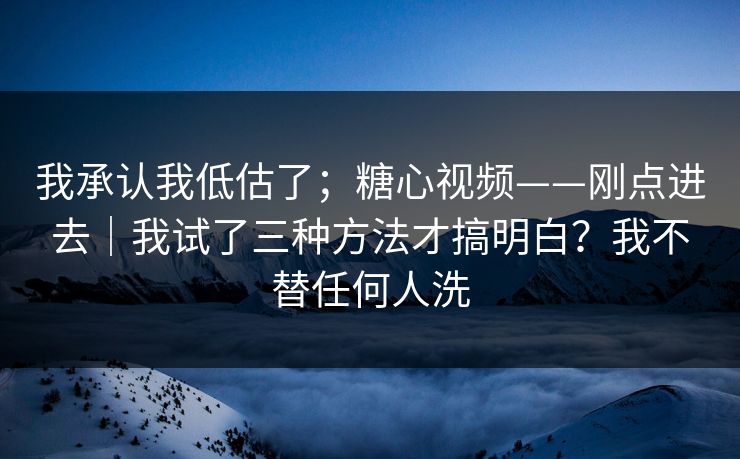 我承认我低估了；糖心视频——刚点进去｜我试了三种方法才搞明白？我不替任何人洗