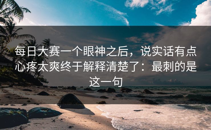 每日大赛一个眼神之后,说实话有点心疼太爽终于解释清楚了:最刺的是这一句 每日大赛一个眼神之后,说实话有点心疼太爽终于解释清楚了:最刺的是这一句
