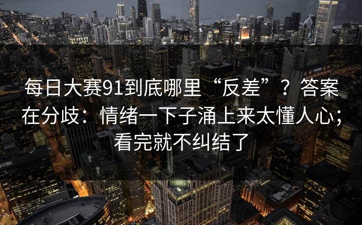 每日大赛91到底哪里“反差”？答案在分歧：情绪一下子涌上来太懂人心；看完就不纠结了