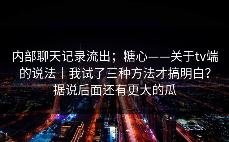 内部聊天记录流出；糖心——关于tv端的说法｜我试了三种方法才搞明白？据说后面还有更大的瓜