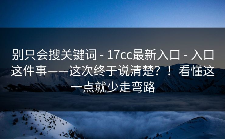 别只会搜关键词 - 17cc最新入口 - 入口这件事——这次终于说清楚？！看懂这一点就少走弯路