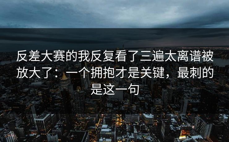 反差大赛的我反复看了三遍太离谱被放大了：一个拥抱才是关键，最刺的是这一句