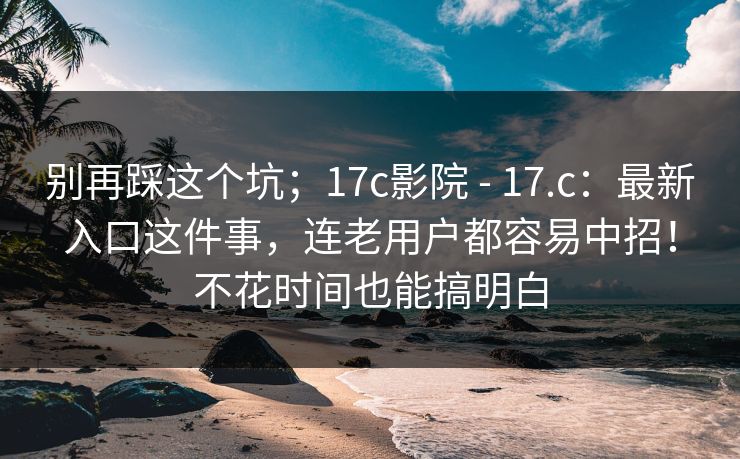 别再踩这个坑；17c影院 - 17.c：最新入口这件事，连老用户都容易中招！不花时间也能搞明白