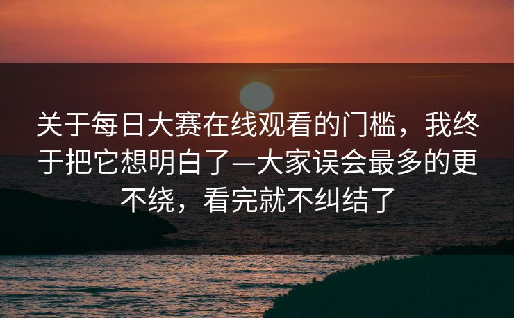 关于每日大赛在线观看的门槛，我终于把它想明白了—大家误会最多的更不绕，看完就不纠结了