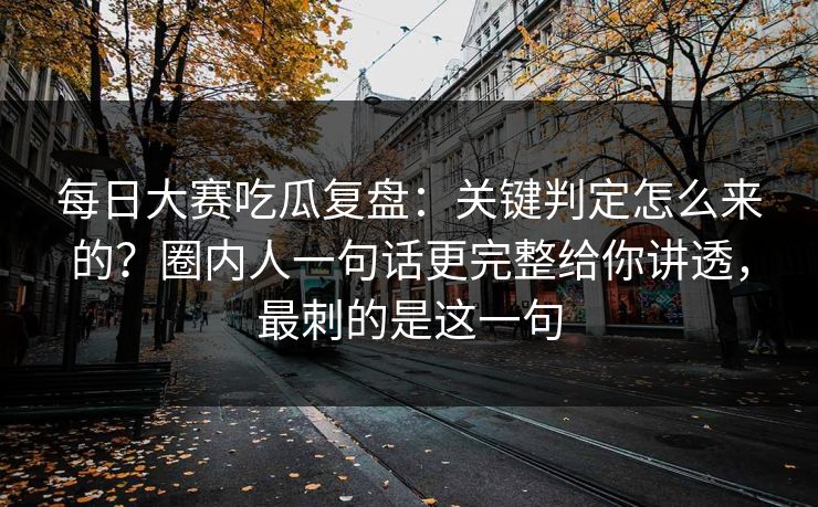 每日大赛吃瓜复盘：关键判定怎么来的？圈内人一句话更完整给你讲透，最刺的是这一句