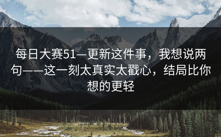 每日大赛51—更新这件事,我想说两句——这一刻太真实太戳心,结局比你想的更轻 每日大赛51—更新这件事,我想说两句——这一刻太真实太戳心,结局比你想的更轻