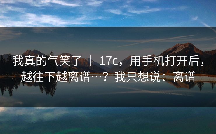 我真的气笑了 | 17c,用手机打开后,越往下越离谱…?我只想说:离谱 我真的气笑了 | 17c,用手机打开后,越往下越离谱…?我只想说:离谱