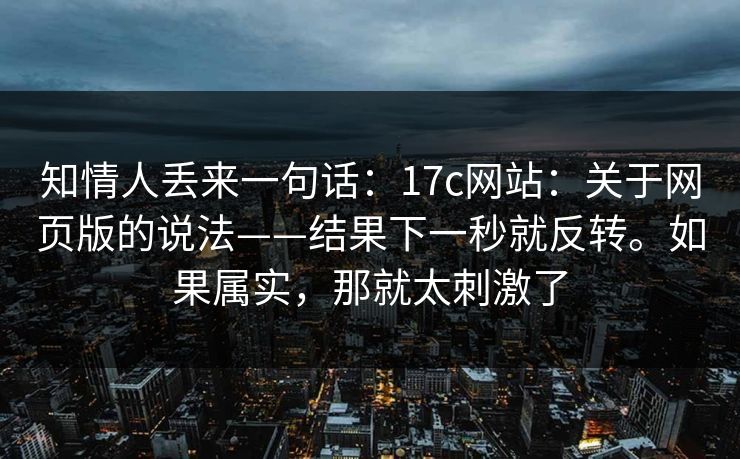 知情人丢来一句话：17c网站：关于网页版的说法——结果下一秒就反转。如果属实，那就太刺激了